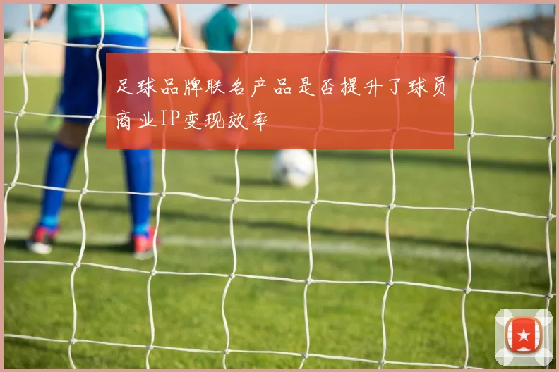 足球品牌联名产品是否提升了球员商业IP变现效率