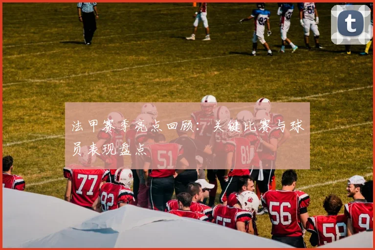 法甲赛季亮点回顾：关键比赛与球员表现盘点